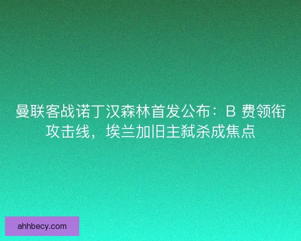 曼联客战诺丁汉森林首发公布：B 费领衔攻击线，埃兰加旧主弑杀成焦点