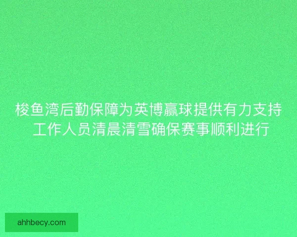 梭鱼湾后勤保障为英博赢球提供有力支持 工作人员清晨清雪确保赛事顺利进行