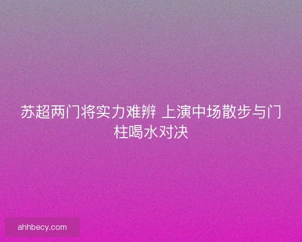 苏超两门将实力难辨 上演中场散步与门柱喝水对决