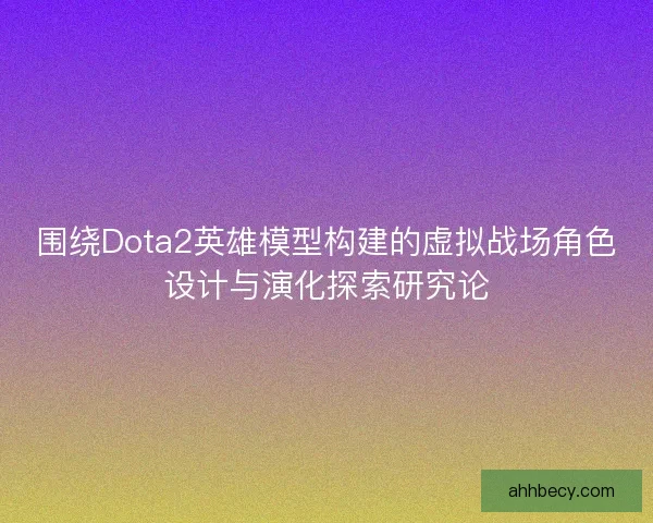 围绕Dota2英雄模型构建的虚拟战场角色设计与演化探索研究论