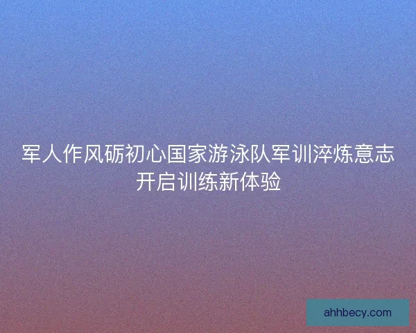 军人作风砺初心国家游泳队军训淬炼意志开启训练新体验