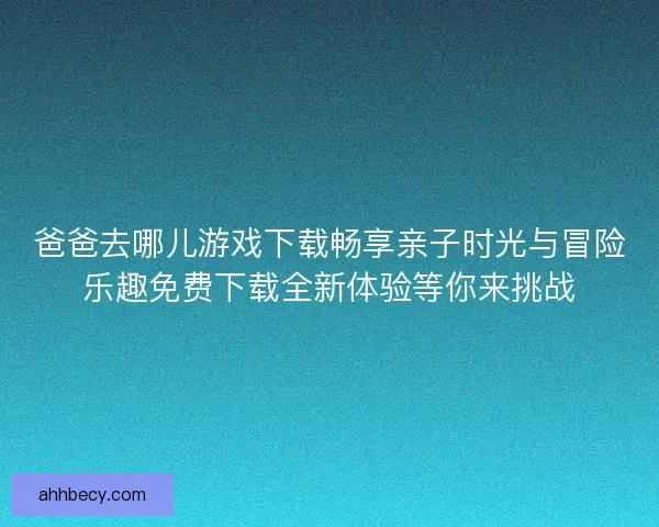 爸爸去哪儿游戏下载畅享亲子时光与冒险乐趣免费下载全新体验等你来挑战