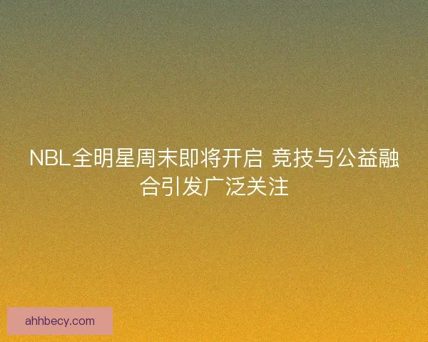 NBL全明星周末即将开启 竞技与公益融合引发广泛关注