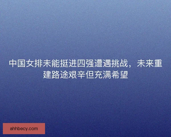 中国女排未能挺进四强遭遇挑战,未来重建路途艰辛但充满希望 中国女排未能挺进四强遭遇挑战,未来重建路途艰辛但充满希望