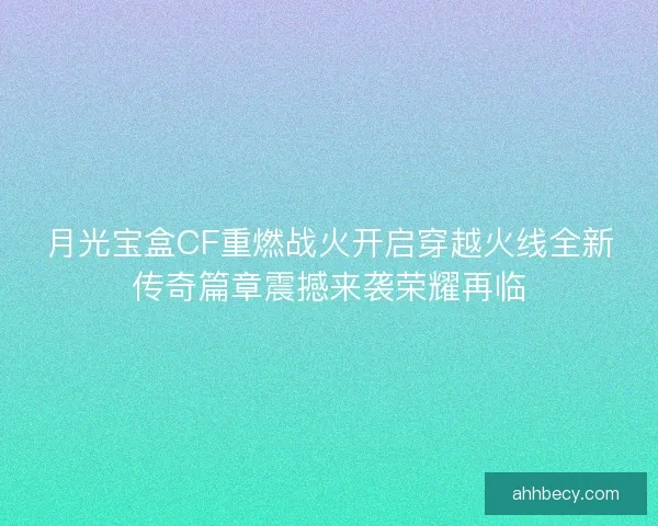 月光宝盒CF重燃战火开启穿越火线全新传奇篇章震撼来袭荣耀再临