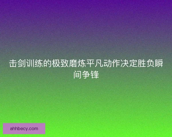 击剑训练的极致磨炼平凡动作决定胜负瞬间争锋