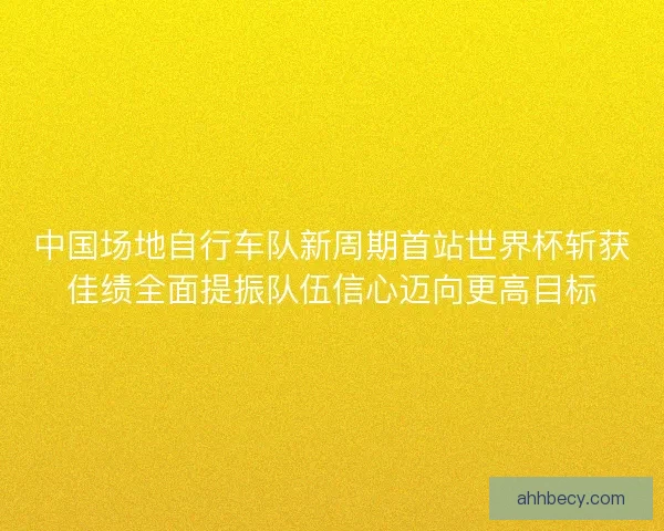 中国场地自行车队新周期首站世界杯斩获佳绩全面提振队伍信心迈向更高目标 中国场地自行车队新周期首站世界杯斩获佳绩全面提振队伍信心迈向更高目标