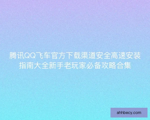 腾讯QQ飞车官方下载渠道安全高速安装指南大全新手老玩家必备攻略合集