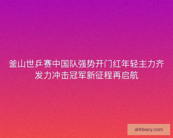 釜山世乒赛中国队强势开门红年轻主力齐发力冲击冠军新征程再启航 釜山世乒赛中国队强势开门红年轻主力齐发力冲击冠军新征程再启航