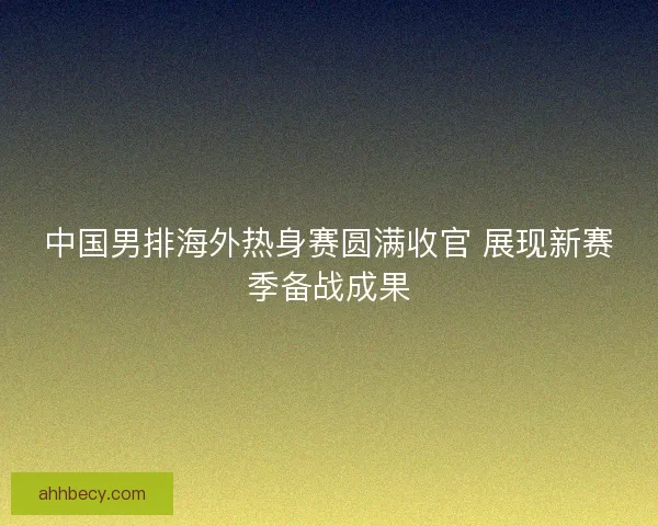 中国男排海外热身赛圆满收官 展现新赛季备战成果