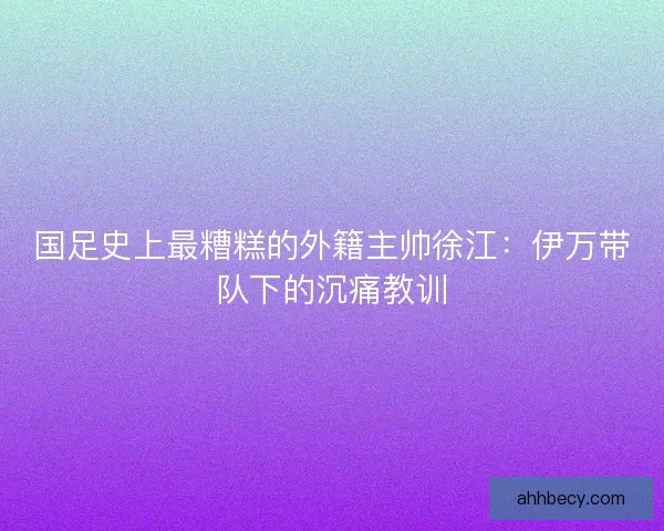 国足史上最糟糕的外籍主帅徐江：伊万带队下的沉痛教训