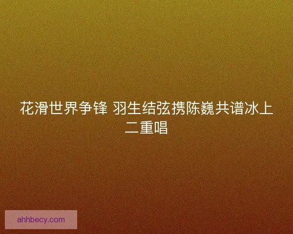 花滑世界争锋 羽生结弦携陈巍共谱冰上二重唱